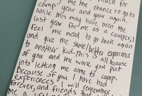 Dear Melissa, Thank you so much for giving me the chance to go to camp year and year again. While this may have been the last year for me as a camper, I feel the need to go back again and give the same/better experience to another kid. This is all because of you and the work you put into letting me come to camp. Because of you, I have had experiences I will remember forever, and friends that will last me a lifetime. Thank you so much!